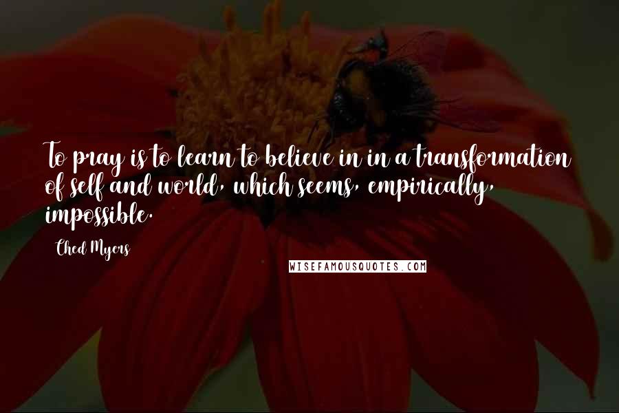 Ched Myers quotes: To pray is to learn to believe in in a transformation of self and world, which seems, empirically, impossible. Ched Myers quotes: To pray is to learn to believe in in a transformation of self and world, which seems, empirically, impossible.