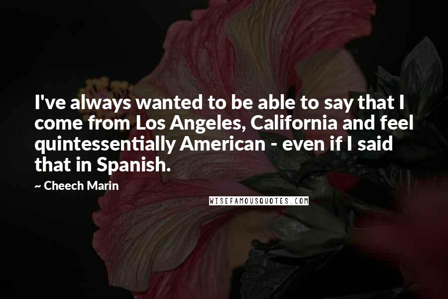 Cheech Marin quotes: I've always wanted to be able to say that I come from Los Angeles, California and feel quintessentially American - even if I said that in Spanish.