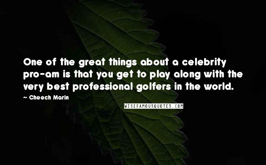 Cheech Marin quotes: One of the great things about a celebrity pro-am is that you get to play along with the very best professional golfers in the world.