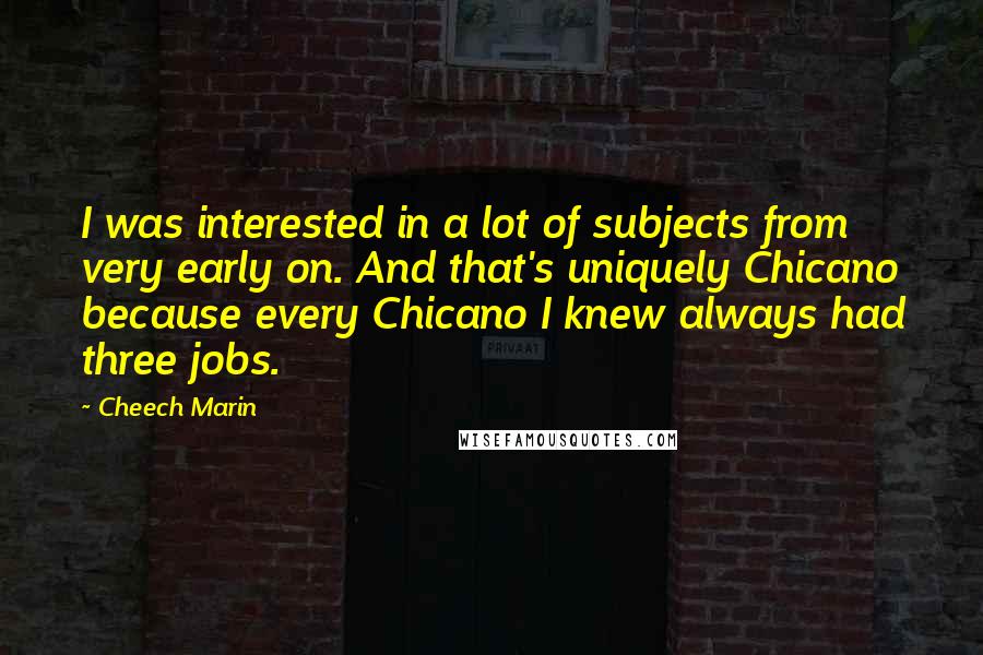 Cheech Marin quotes: I was interested in a lot of subjects from very early on. And that's uniquely Chicano because every Chicano I knew always had three jobs.