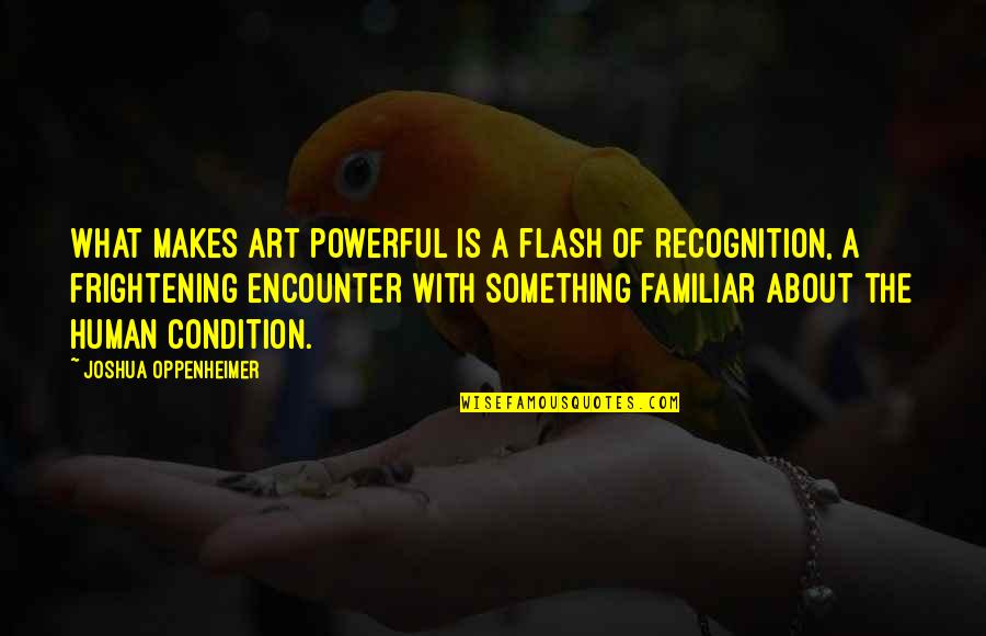 Cheese Face Babies Quotes By Joshua Oppenheimer: What makes art powerful is a flash of Cheese Face Babies Quotes By Joshua Oppenheimer: What makes art powerful is a flash of