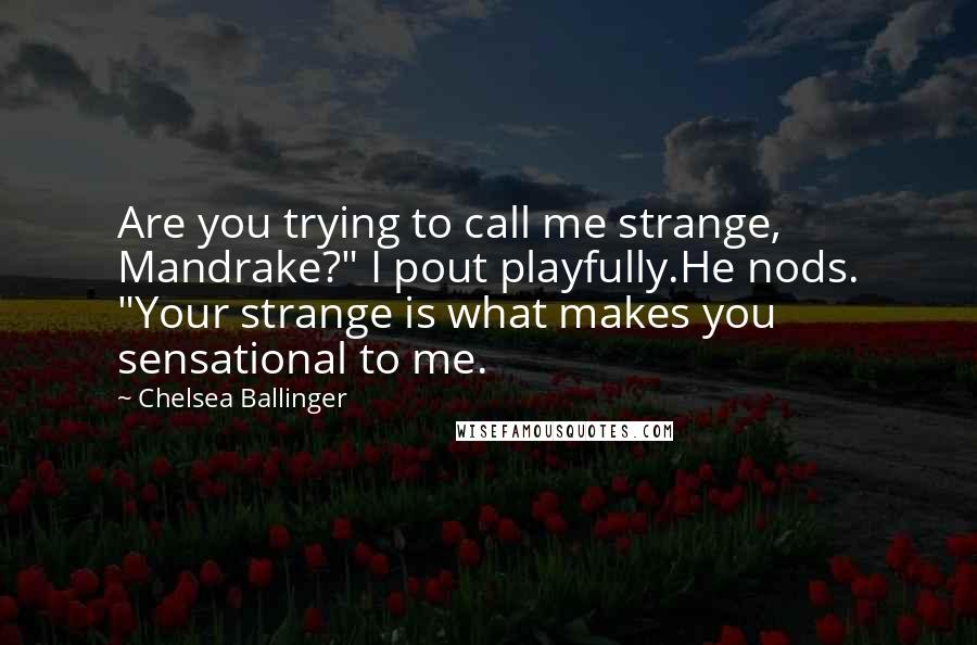 Chelsea Ballinger quotes: Are you trying to call me strange, Mandrake?" I pout playfully.He nods. "Your strange is what makes you sensational to me. Chelsea Ballinger quotes: Are you trying to call me strange, Mandrake?" I pout playfully.He nods. "Your strange is what makes you sensational to me.