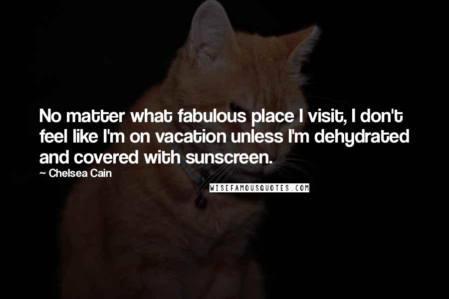 Chelsea Cain quotes: No matter what fabulous place I visit, I don't feel like I'm on vacation unless I'm dehydrated and covered with sunscreen. Chelsea Cain quotes: No matter what fabulous place I visit, I don't feel like I'm on vacation unless I'm dehydrated and covered with sunscreen.