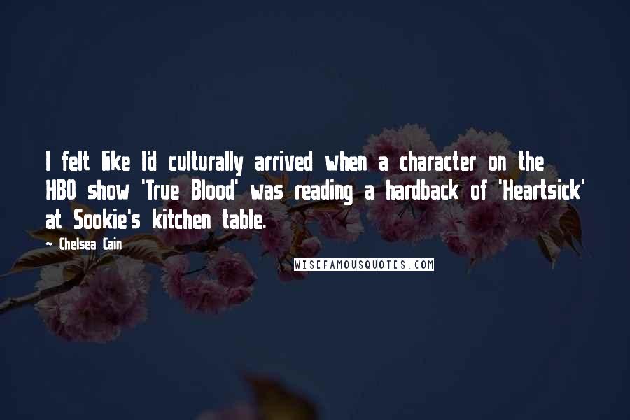 Chelsea Cain quotes: I felt like I'd culturally arrived when a character on the HBO show 'True Blood' was reading a hardback of 'Heartsick' at Sookie's kitchen table. Chelsea Cain quotes: I felt like I'd culturally arrived when a character on the HBO show 'True Blood' was reading a hardback of 'Heartsick' at Sookie's kitchen table.