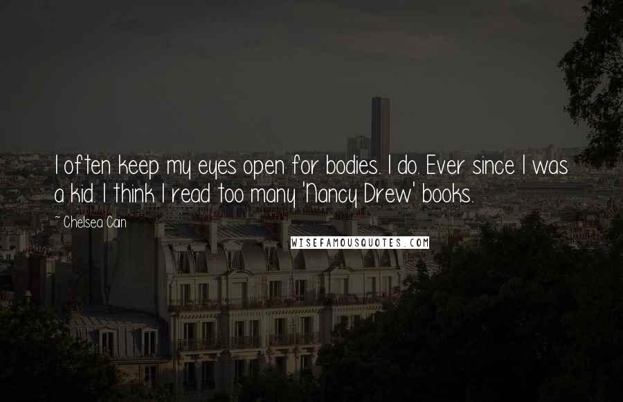 Chelsea Cain quotes: I often keep my eyes open for bodies. I do. Ever since I was a kid. I think I read too many 'Nancy Drew' books. Chelsea Cain quotes: I often keep my eyes open for bodies. I do. Ever since I was a kid. I think I read too many 'Nancy Drew' books.