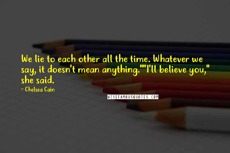 Chelsea Cain quotes: We lie to each other all the time. Whatever we say, it doesn't mean anything.""I'll believe you," she said. Chelsea Cain quotes: We lie to each other all the time. Whatever we say, it doesn't mean anything.""I'll believe you," she said.