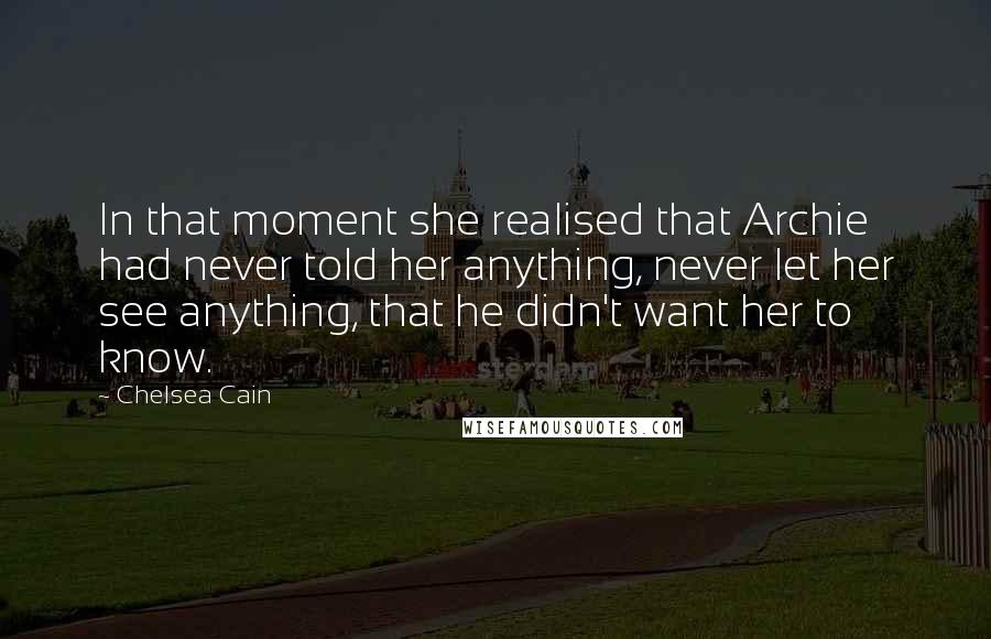 Chelsea Cain quotes: In that moment she realised that Archie had never told her anything, never let her see anything, that he didn't want her to know. Chelsea Cain quotes: In that moment she realised that Archie had never told her anything, never let her see anything, that he didn't want her to know.