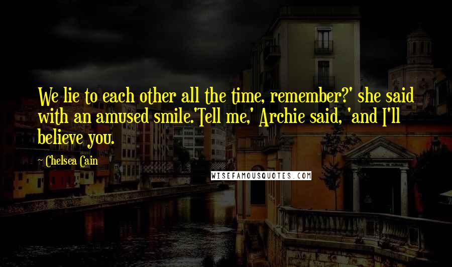 Chelsea Cain quotes: We lie to each other all the time, remember?' she said with an amused smile.'Tell me,' Archie said, 'and I'll believe you. Chelsea Cain quotes: We lie to each other all the time, remember?' she said with an amused smile.'Tell me,' Archie said, 'and I'll believe you.