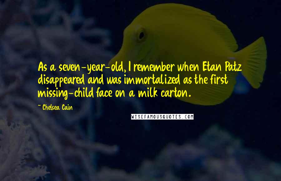 Chelsea Cain quotes: As a seven-year-old, I remember when Etan Patz disappeared and was immortalized as the first missing-child face on a milk carton. Chelsea Cain quotes: As a seven-year-old, I remember when Etan Patz disappeared and was immortalized as the first missing-child face on a milk carton.
