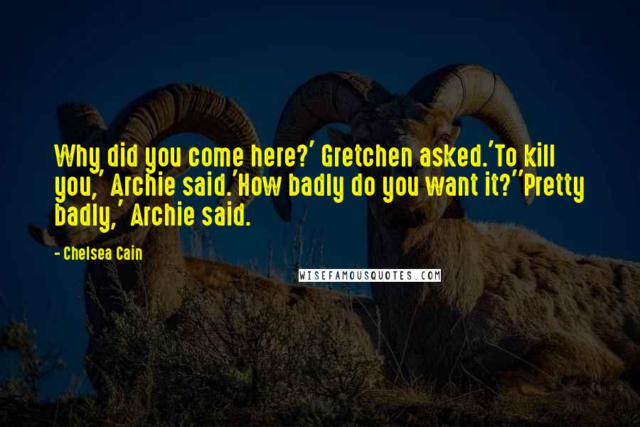 Chelsea Cain quotes: Why did you come here?' Gretchen asked.'To kill you,' Archie said.'How badly do you want it?''Pretty badly,' Archie said. Chelsea Cain quotes: Why did you come here?' Gretchen asked.'To kill you,' Archie said.'How badly do you want it?''Pretty badly,' Archie said.