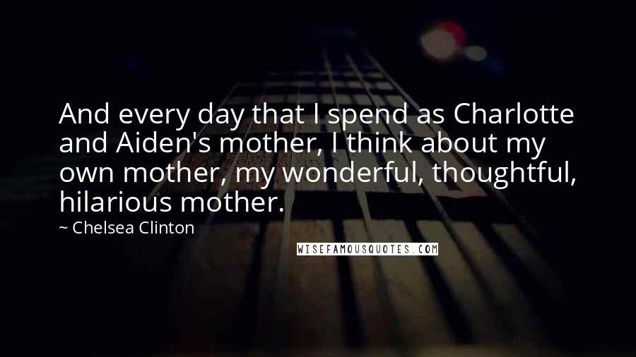 Chelsea Clinton quotes: And every day that I spend as Charlotte and Aiden's mother, I think about my own mother, my wonderful, thoughtful, hilarious mother.