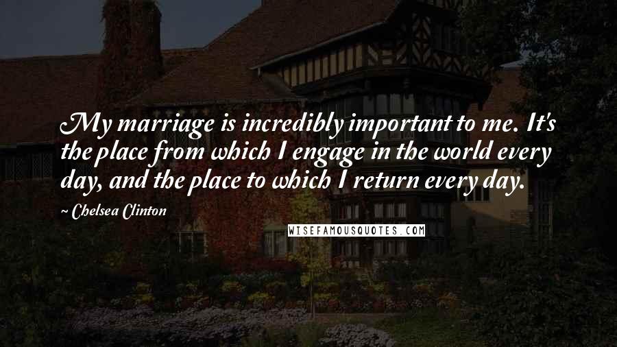 Chelsea Clinton quotes: My marriage is incredibly important to me. It's the place from which I engage in the world every day, and the place to which I return every day.