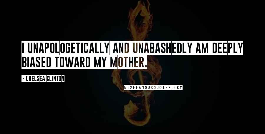 Chelsea Clinton quotes: I unapologetically and unabashedly am deeply biased toward my mother.