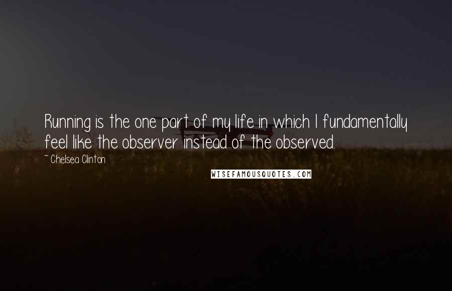 Chelsea Clinton quotes: Running is the one part of my life in which I fundamentally feel like the observer instead of the observed.