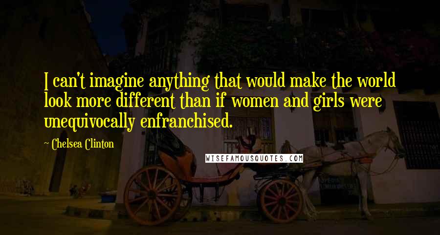 Chelsea Clinton quotes: I can't imagine anything that would make the world look more different than if women and girls were unequivocally enfranchised.