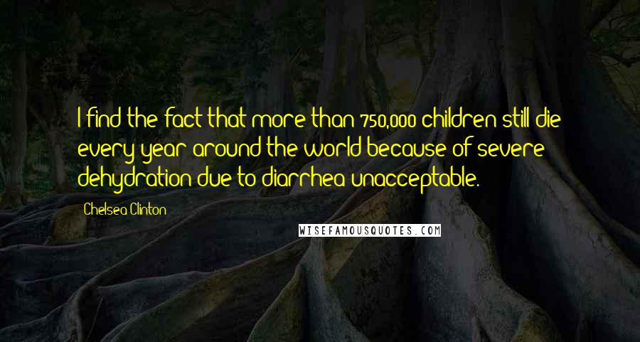 Chelsea Clinton quotes: I find the fact that more than 750,000 children still die every year around the world because of severe dehydration due to diarrhea unacceptable.