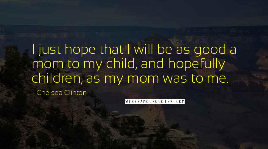 Chelsea Clinton quotes: I just hope that I will be as good a mom to my child, and hopefully children, as my mom was to me.