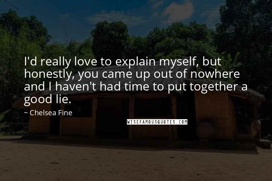 Chelsea Fine quotes: I'd really love to explain myself, but honestly, you came up out of nowhere and I haven't had time to put together a good lie.