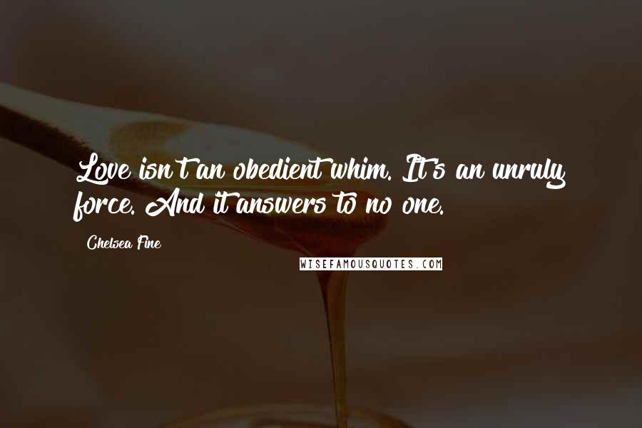 Chelsea Fine quotes: Love isn't an obedient whim. It's an unruly force. And it answers to no one.