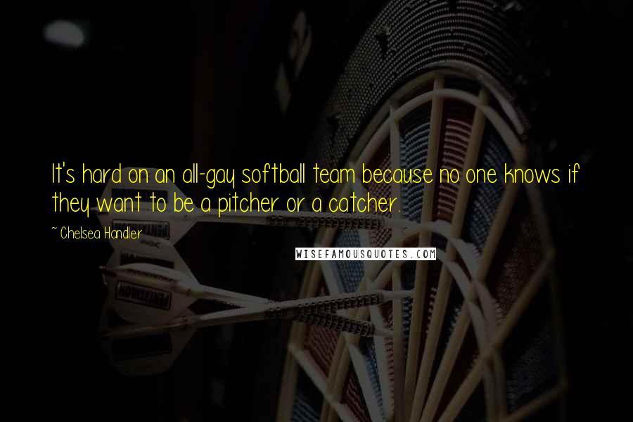Chelsea Handler quotes: It's hard on an all-gay softball team because no one knows if they want to be a pitcher or a catcher.