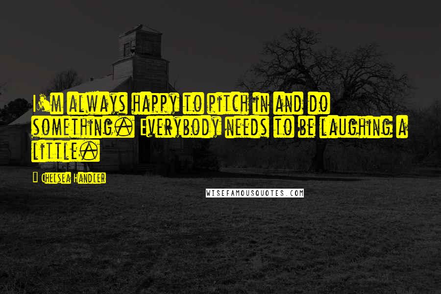 Chelsea Handler quotes: I'm always happy to pitch in and do something. Everybody needs to be laughing a little.