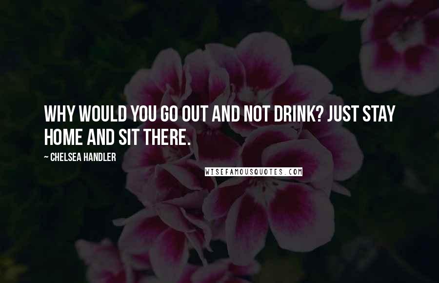 Chelsea Handler quotes: Why would you go out and not drink? Just stay home and sit there.