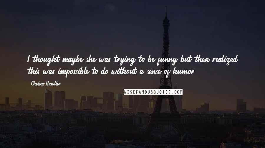 Chelsea Handler quotes: I thought maybe she was trying to be funny but then realized this was impossible to do without a sense of humor.