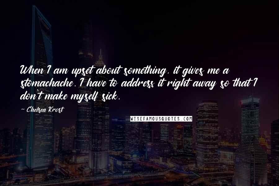 Chelsea Krost quotes: When I am upset about something, it gives me a stomachache. I have to address it right away so that I don't make myself sick. Chelsea Krost quotes: When I am upset about something, it gives me a stomachache. I have to address it right away so that I don't make myself sick.