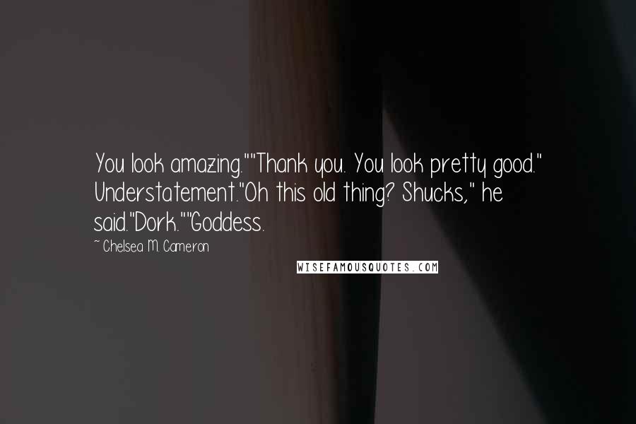 Chelsea M. Cameron quotes: You look amazing.""Thank you. You look pretty good." Understatement."Oh this old thing? Shucks," he said."Dork.""Goddess. Chelsea M. Cameron quotes: You look amazing.""Thank you. You look pretty good." Understatement."Oh this old thing? Shucks," he said."Dork.""Goddess.
