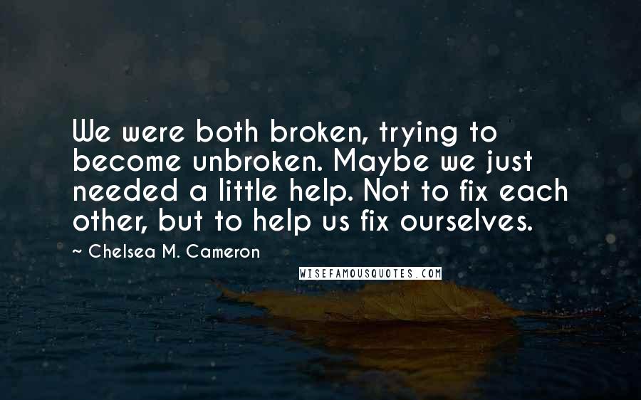 Chelsea M. Cameron quotes: We were both broken, trying to become unbroken. Maybe we just needed a little help. Not to fix each other, but to help us fix ourselves.