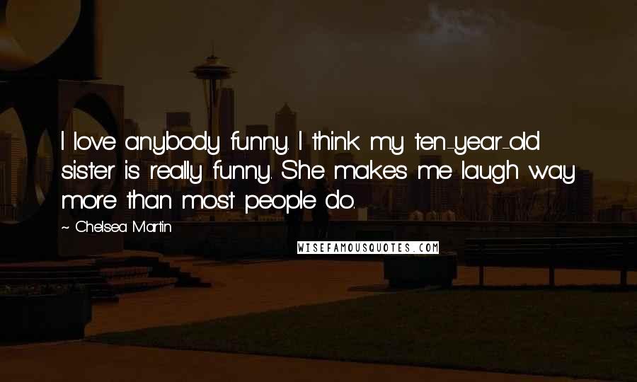 Chelsea Martin quotes: I love anybody funny. I think my ten-year-old sister is really funny. She makes me laugh way more than most people do.