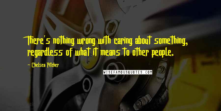 Chelsea Pitcher quotes: There's nothing wrong with caring about something, regardless of what it means to other people.