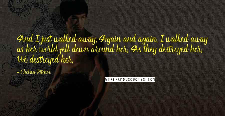 Chelsea Pitcher quotes: And I just walked away. Again and again, I walked away as her world fell down around her. As they destroyed her. We destroyed her.