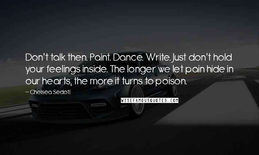 Chelsea Sedoti quotes: Don't talk then. Paint. Dance. Write. Just don't hold your feelings inside. The longer we let pain hide in our hearts, the more it turns to poison.