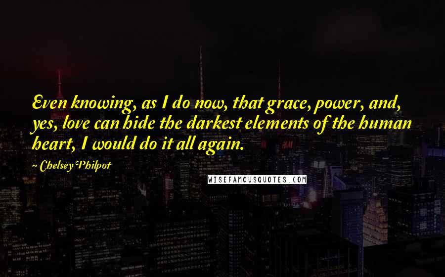 Chelsey Philpot quotes: Even knowing, as I do now, that grace, power, and, yes, love can hide the darkest elements of the human heart, I would do it all again.