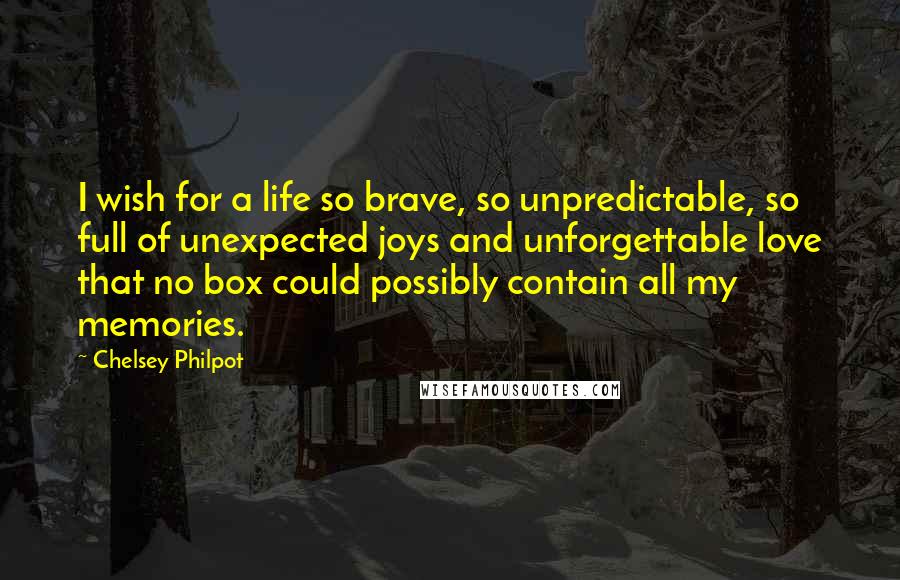 Chelsey Philpot quotes: I wish for a life so brave, so unpredictable, so full of unexpected joys and unforgettable love that no box could possibly contain all my memories. Chelsey Philpot quotes: I wish for a life so brave, so unpredictable, so full of unexpected joys and unforgettable love that no box could possibly contain all my memories.
