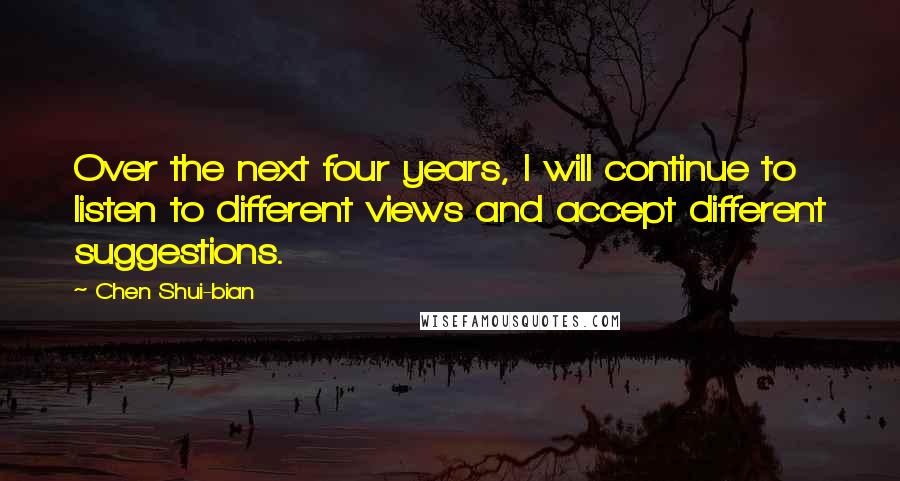 Chen Shui-bian quotes: Over the next four years, I will continue to listen to different views and accept different suggestions.