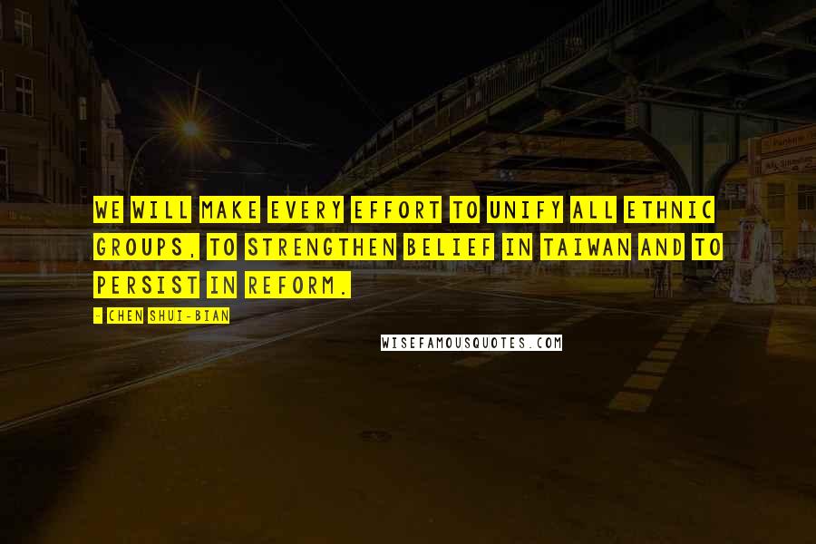 Chen Shui-bian quotes: We will make every effort to unify all ethnic groups, to strengthen belief in Taiwan and to persist in reform. Chen Shui-bian quotes: We will make every effort to unify all ethnic groups, to strengthen belief in Taiwan and to persist in reform.