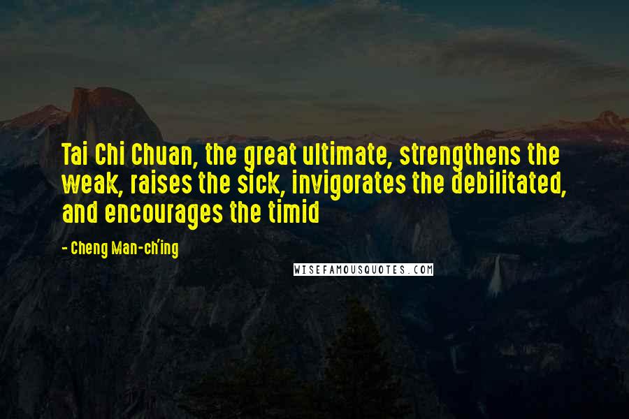 Cheng Man-ch'ing quotes: Tai Chi Chuan, the great ultimate, strengthens the weak, raises the sick, invigorates the debilitated, and encourages the timid