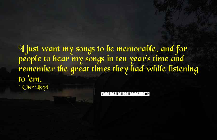 Cher Lloyd quotes: I just want my songs to be memorable, and for people to hear my songs in ten year's time and remember the great times they had while listening to 'em. Cher Lloyd quotes: I just want my songs to be memorable, and for people to hear my songs in ten year's time and remember the great times they had while listening to 'em.
