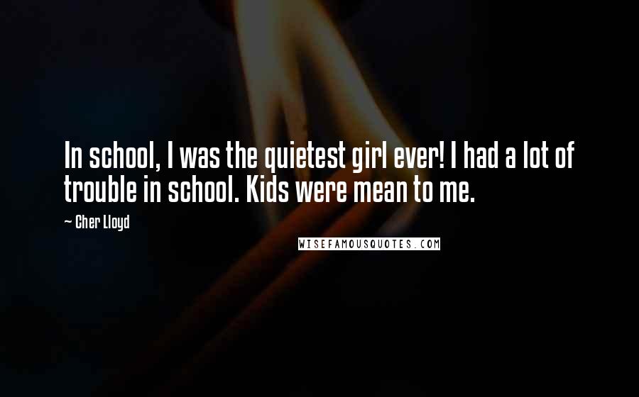 Cher Lloyd quotes: In school, I was the quietest girl ever! I had a lot of trouble in school. Kids were mean to me.
