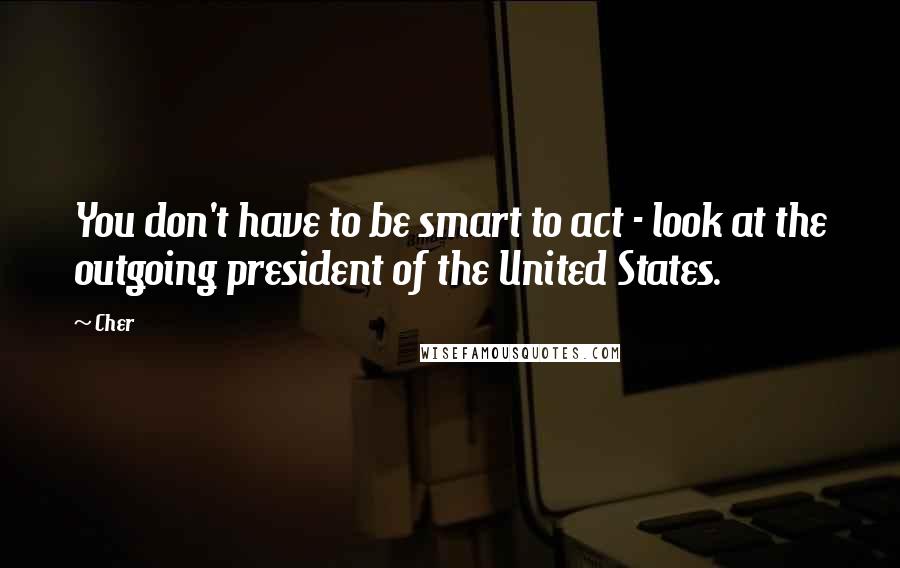 Cher quotes: You don't have to be smart to act - look at the outgoing president of the United States.