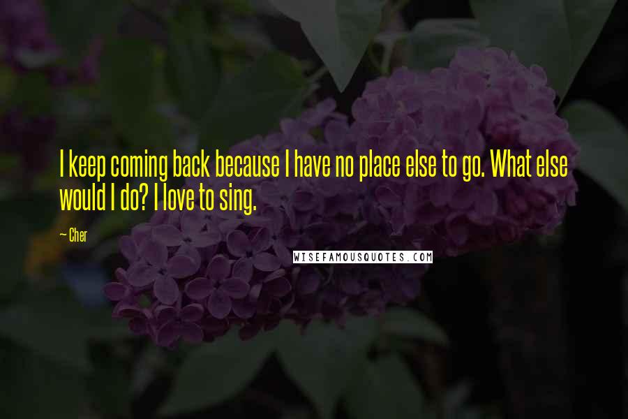 Cher quotes: I keep coming back because I have no place else to go. What else would I do? I love to sing.