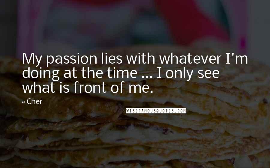 Cher quotes: My passion lies with whatever I'm doing at the time ... I only see what is front of me.