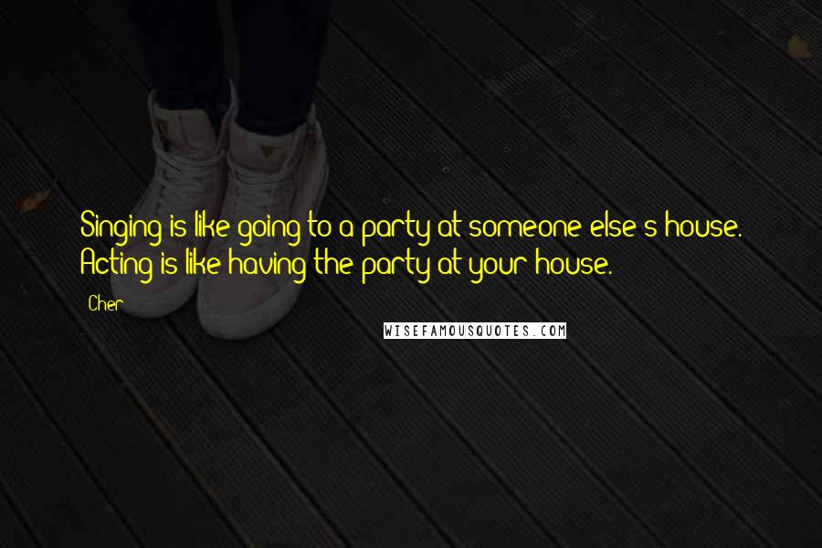 Cher quotes: Singing is like going to a party at someone else's house. Acting is like having the party at your house.