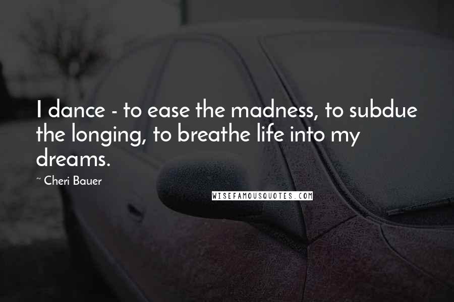 Cheri Bauer quotes: I dance - to ease the madness, to subdue the longing, to breathe life into my dreams.