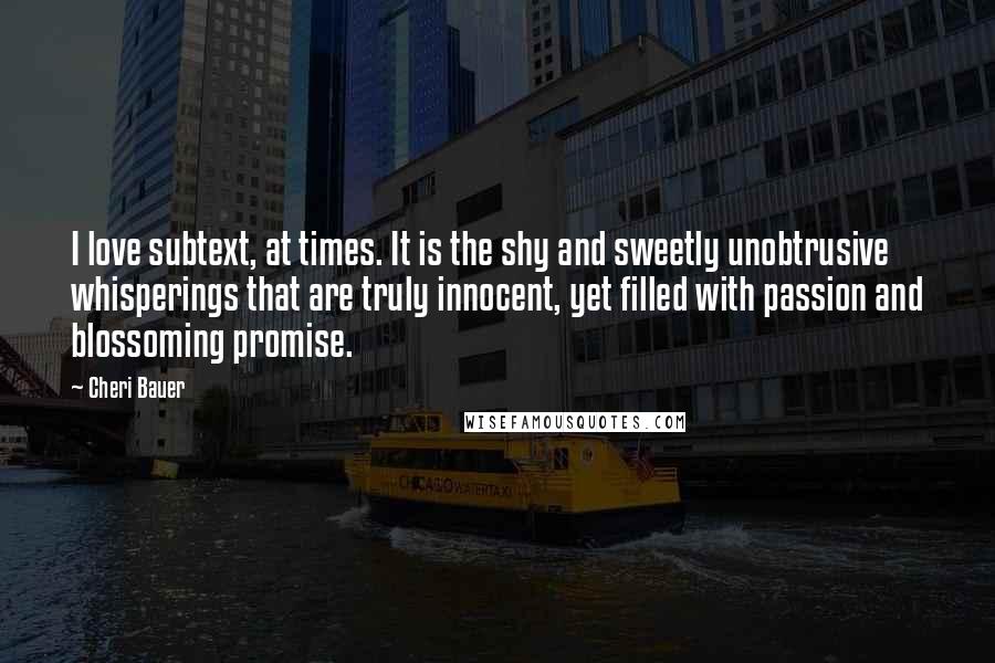 Cheri Bauer quotes: I love subtext, at times. It is the shy and sweetly unobtrusive whisperings that are truly innocent, yet filled with passion and blossoming promise. Cheri Bauer quotes: I love subtext, at times. It is the shy and sweetly unobtrusive whisperings that are truly innocent, yet filled with passion and blossoming promise.