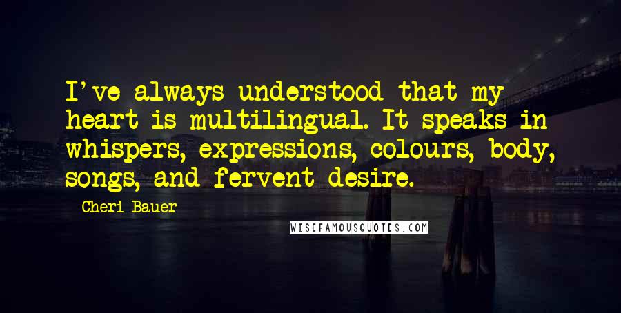 Cheri Bauer quotes: I've always understood that my heart is multilingual. It speaks in whispers, expressions, colours, body, songs, and fervent desire. Cheri Bauer quotes: I've always understood that my heart is multilingual. It speaks in whispers, expressions, colours, body, songs, and fervent desire.