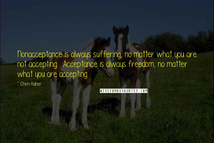 Cheri Huber quotes: Nonacceptance is always suffering, no matter what you are not accepting. Acceptance is always freedom, no matter what you are accepting. Cheri Huber quotes: Nonacceptance is always suffering, no matter what you are not accepting. Acceptance is always freedom, no matter what you are accepting.