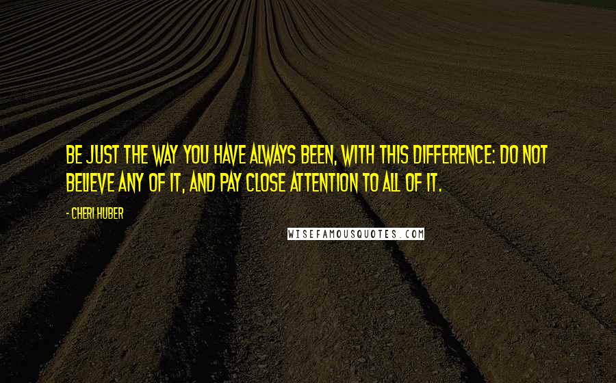 Cheri Huber quotes: Be just the way you have always been, with this difference: do not believe any of it, and pay close attention to all of it. Cheri Huber quotes: Be just the way you have always been, with this difference: do not believe any of it, and pay close attention to all of it.
